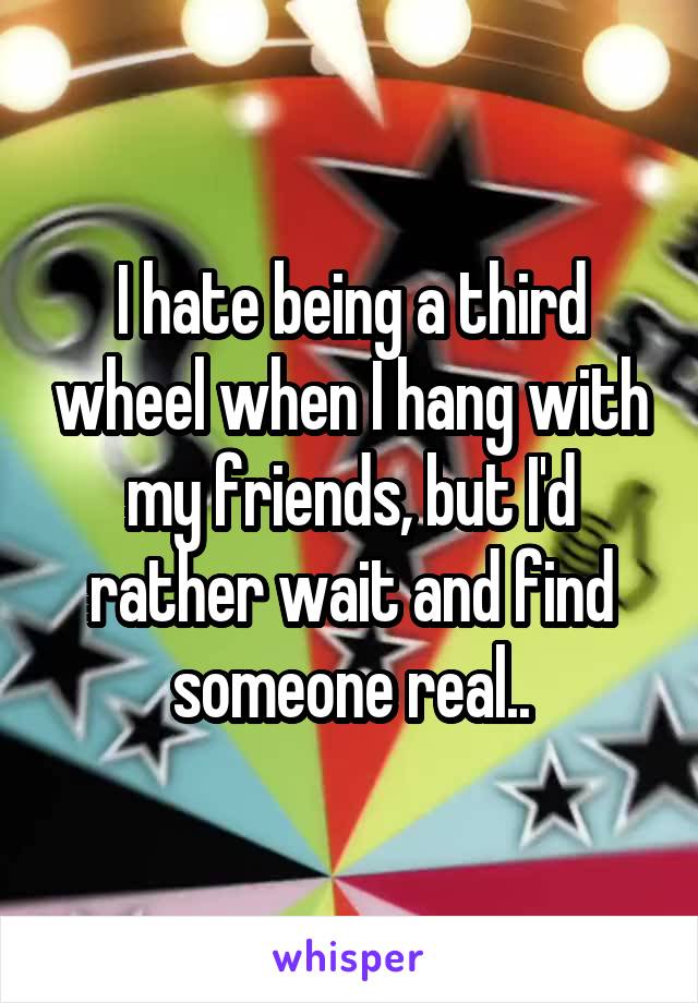 I hate being a third wheel when I hang with my friends, but I'd rather wait and find someone real..