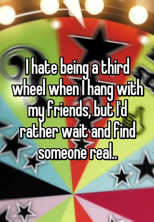 I hate being a third wheel when I hang with my friends, but I'd rather wait and find someone real..