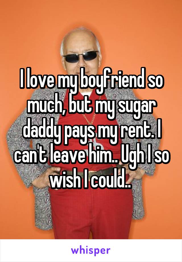 I love my boyfriend so much, but my sugar daddy pays my rent. I can't leave him.. Ugh I so wish I could.. 