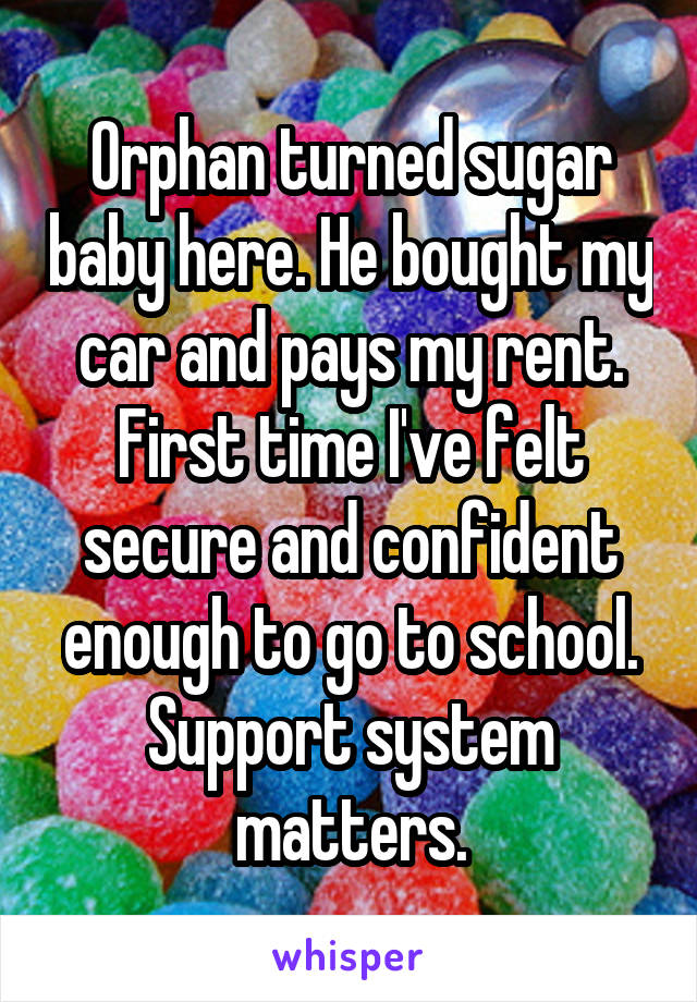 Orphan turned sugar baby here. He bought my car and pays my rent. First time I've felt secure and confident enough to go to school. Support system matters.