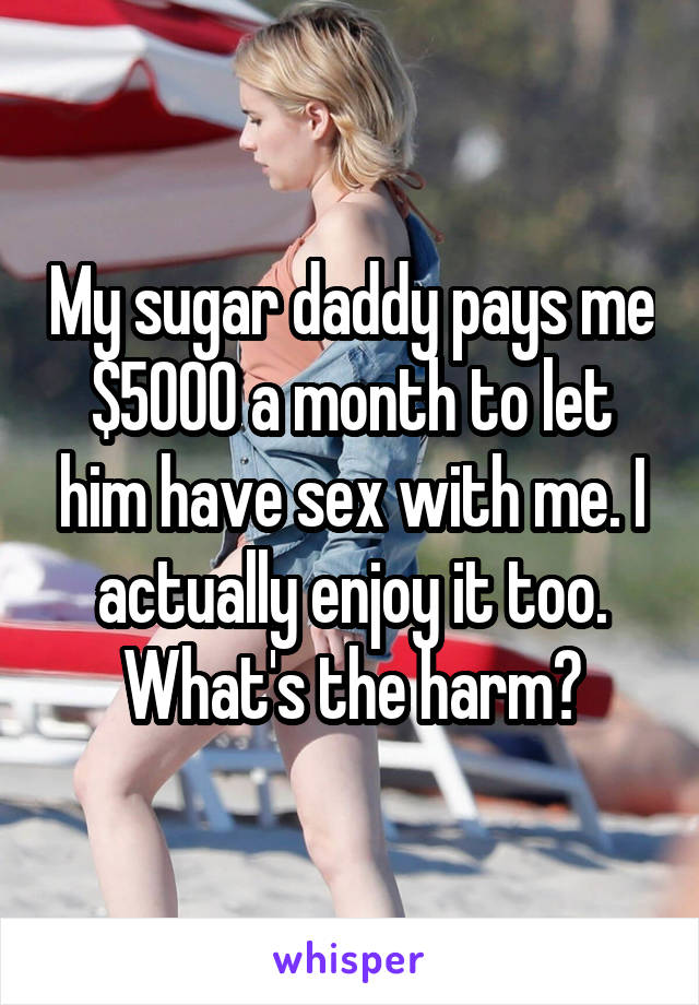 My sugar daddy pays me $5000 a month to let him have sex with me. I actually enjoy it too. What's the harm?