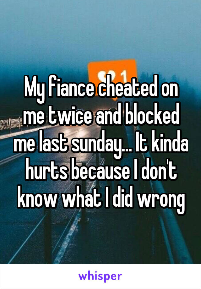 My fiance cheated on me twice and blocked me last sunday... It kinda hurts because I don't know what I did wrong
