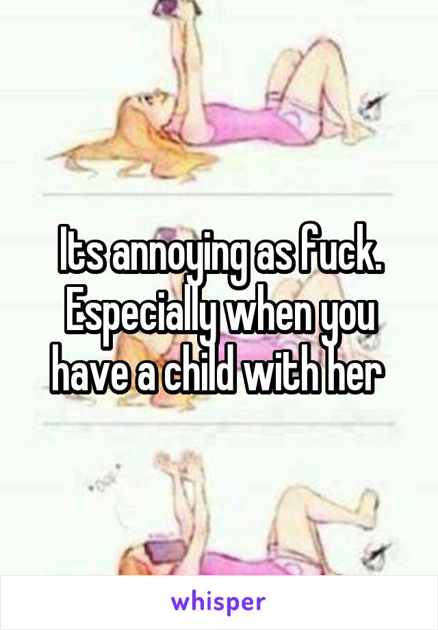 Its annoying as fuck. Especially when you have a child with her 