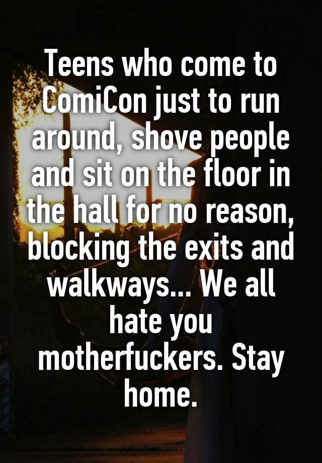 Teens who come to ComiCon just to run around, shove people and sit on the floor in the hall for no reason, blocking the exits and walkways... We all hate you motherfuckers. Stay home.