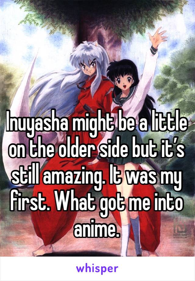 Inuyasha might be a little on the older side but it’s still amazing. It was my first. What got me into anime.