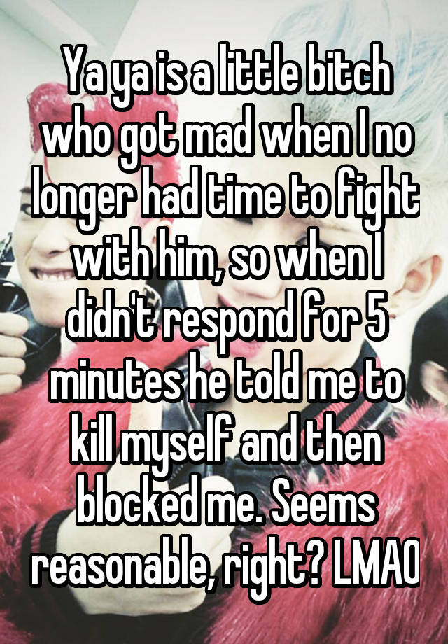 Ya ya is a little bitch who got mad when I no longer had time to fight with him, so when I didn't respond for 5 minutes he told me to kill myself and then blocked me. Seems reasonable, right? LMAO