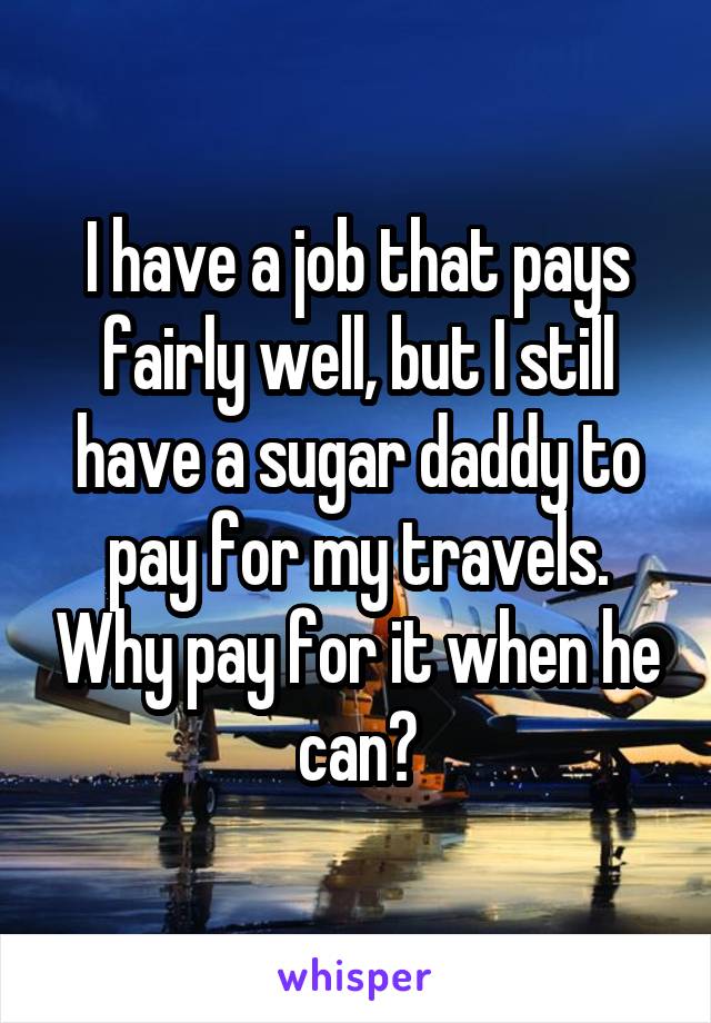 I have a job that pays fairly well, but I still have a sugar daddy to pay for my travels. Why pay for it when he can?
