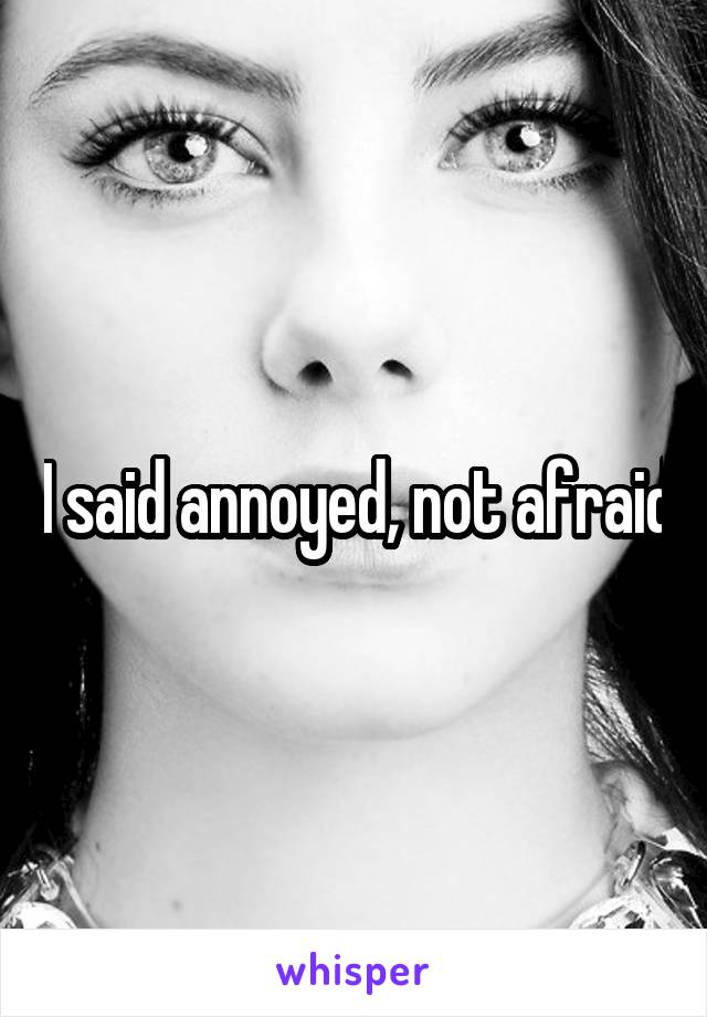 I said annoyed, not afraid