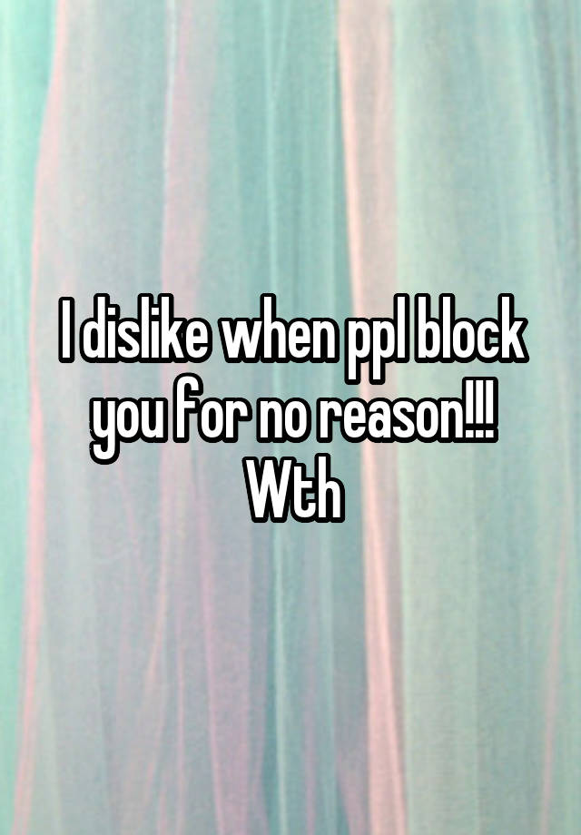 I dislike when ppl block you for no reason!!! Wth