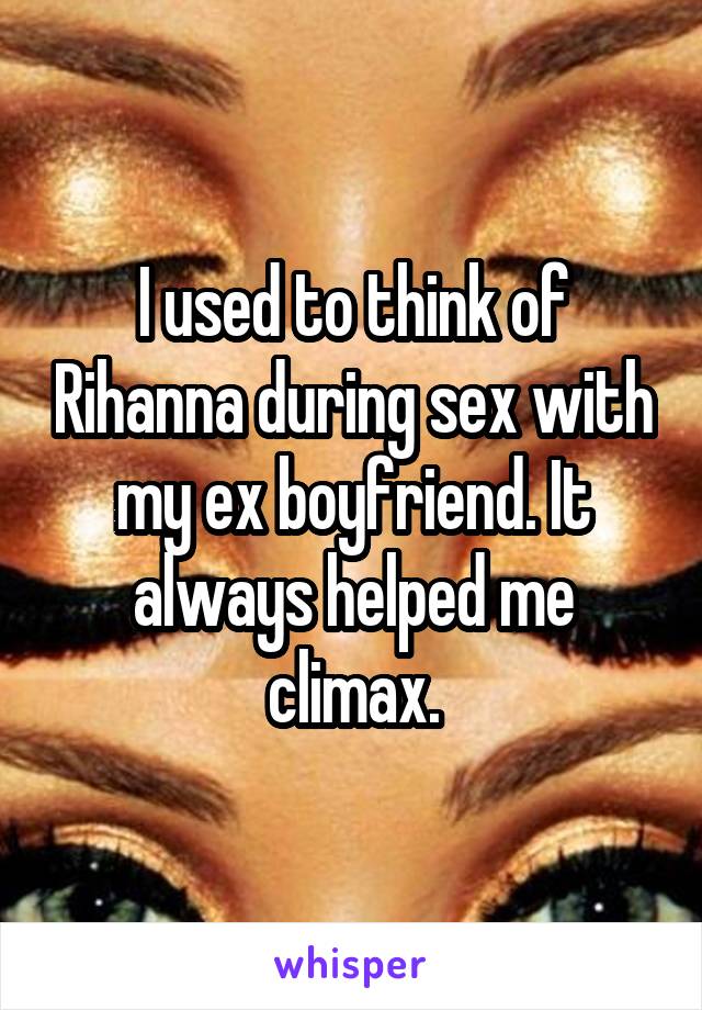I used to think of Rihanna during sex with my ex boyfriend. It always helped me climax.