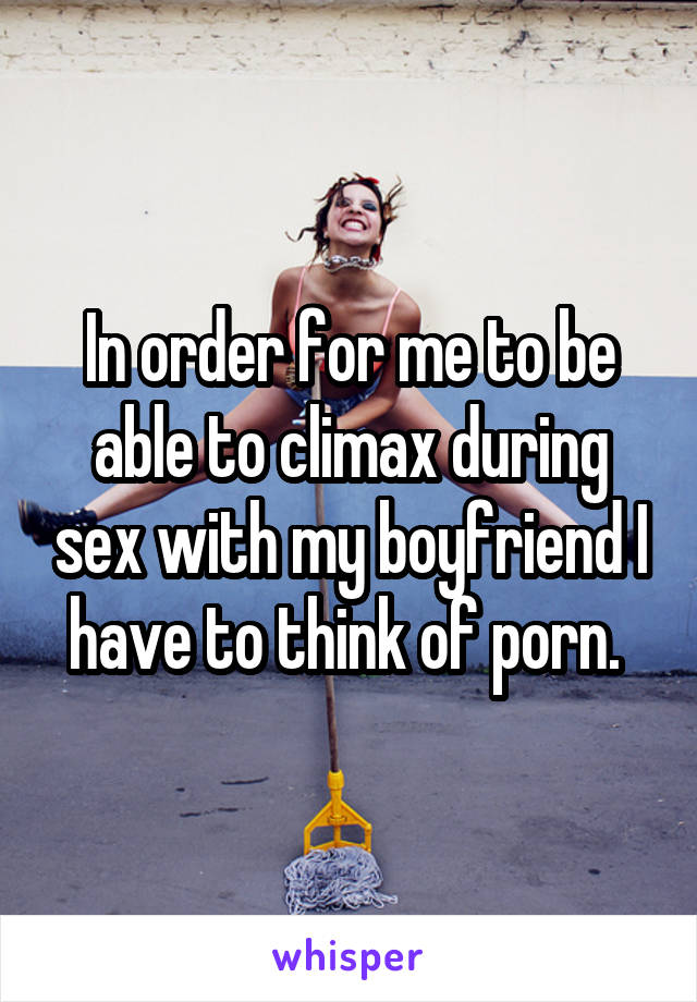 In order for me to be able to climax during sex with my boyfriend I have to think of porn. 