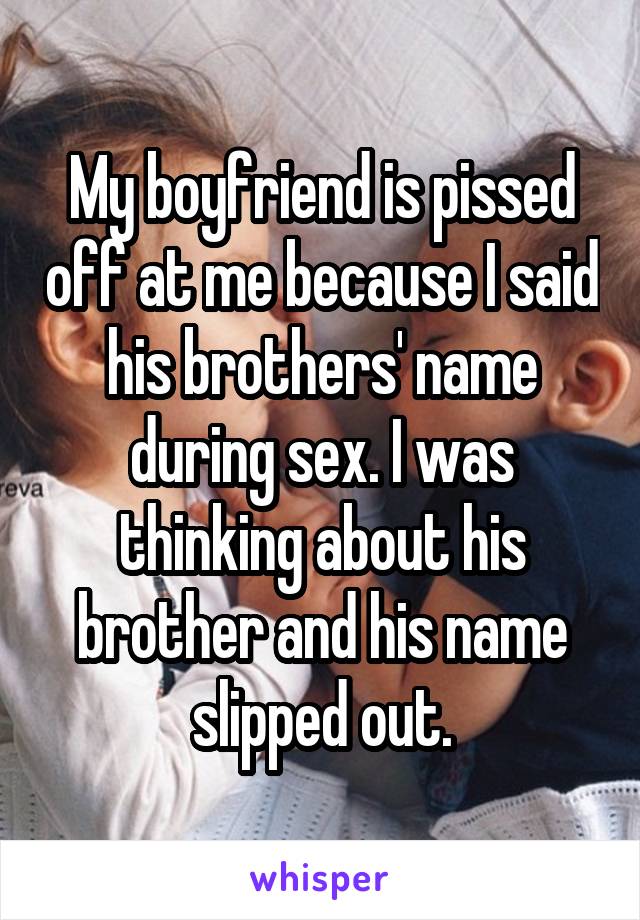 My boyfriend is pissed off at me because I said his brothers' name during sex. I was thinking about his brother and his name slipped out.