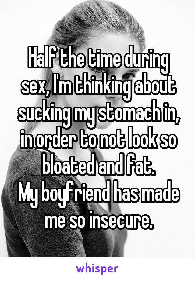 Half the time during sex, I'm thinking about sucking my stomach in, in order to not look so bloated and fat.
My boyfriend has made me so insecure.