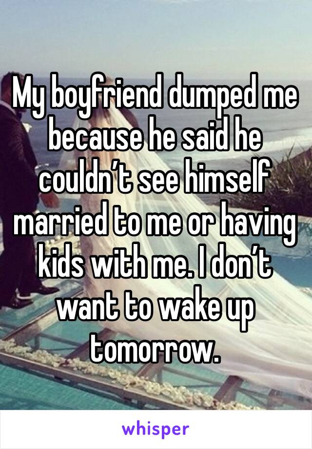 My boyfriend dumped me because he said he couldn’t see himself married to me or having kids with me. I don’t want to wake up tomorrow. 