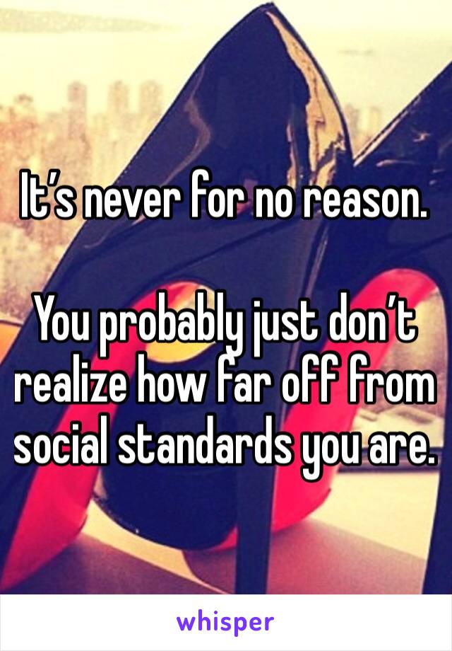 It’s never for no reason. 

You probably just don’t realize how far off from social standards you are. 