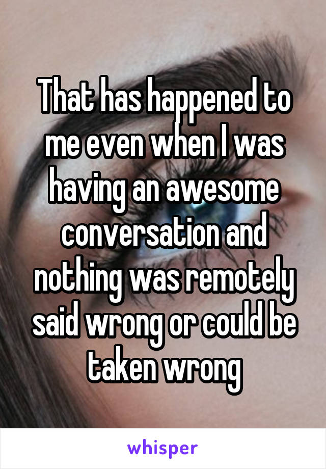 That has happened to me even when I was having an awesome conversation and nothing was remotely said wrong or could be taken wrong