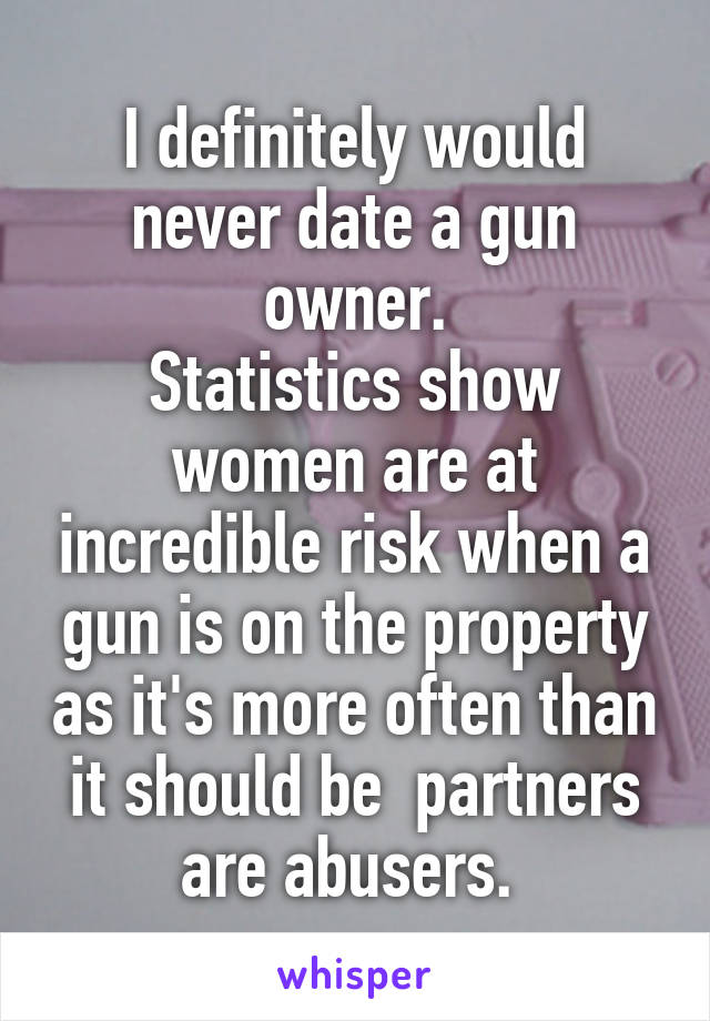 I definitely would never date a gun owner.
Statistics show women are at incredible risk when a gun is on the property as it's more often than it should be  partners are abusers. 