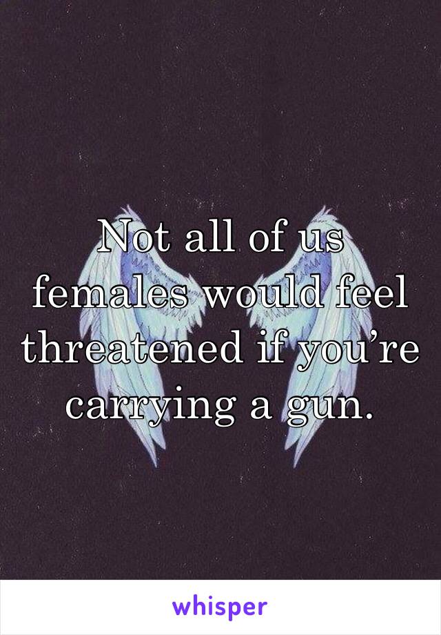 Not all of us females would feel threatened if you’re carrying a gun. 