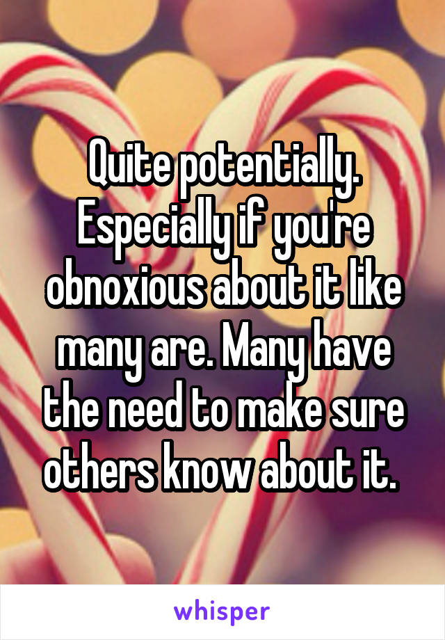 Quite potentially. Especially if you're obnoxious about it like many are. Many have the need to make sure others know about it. 