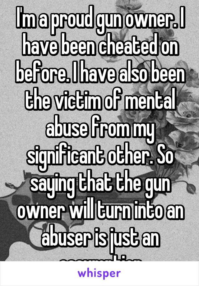 I'm a proud gun owner. I have been cheated on before. I have also been the victim of mental abuse from my significant other. So saying that the gun owner will turn into an abuser is just an assumption