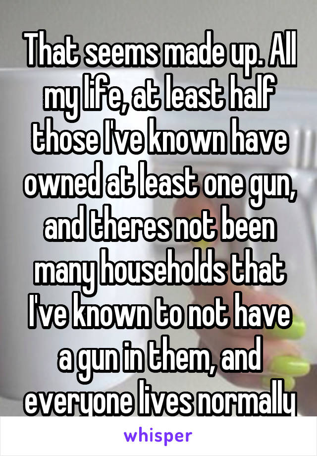 That seems made up. All my life, at least half those I've known have owned at least one gun, and theres not been many households that I've known to not have a gun in them, and everyone lives normally