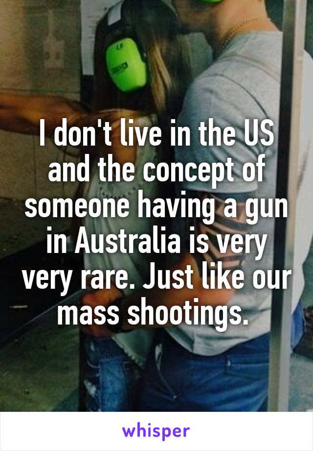 I don't live in the US and the concept of someone having a gun in Australia is very very rare. Just like our mass shootings. 