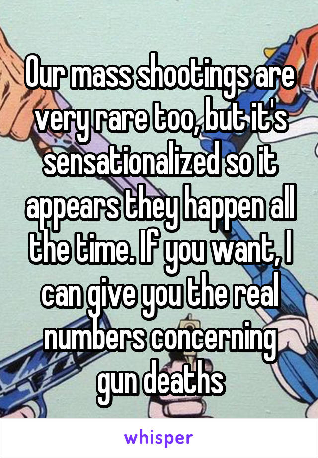 Our mass shootings are very rare too, but it's sensationalized so it appears they happen all the time. If you want, I can give you the real numbers concerning gun deaths