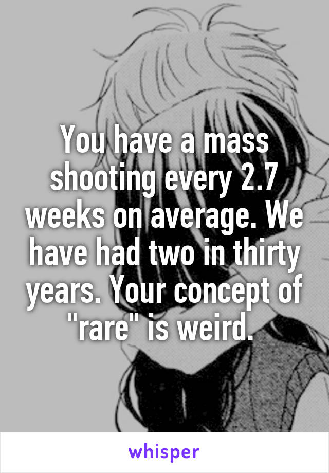 You have a mass shooting every 2.7 weeks on average. We have had two in thirty years. Your concept of "rare" is weird. 