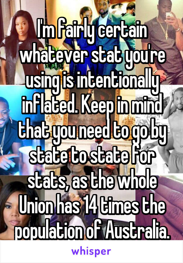 I'm fairly certain whatever stat you're using is intentionally inflated. Keep in mind that you need to go by state to state for stats, as the whole Union has 14 times the population of Australia.