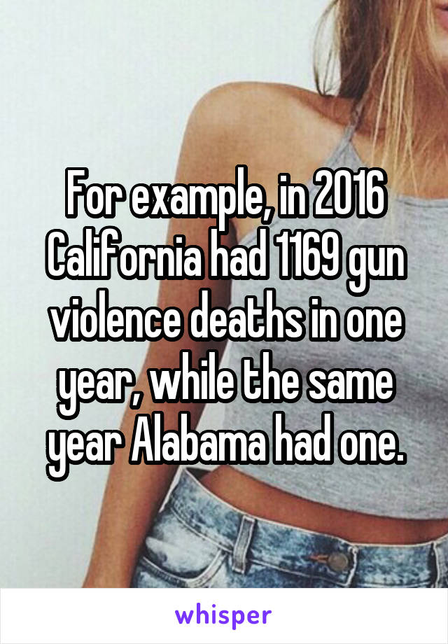 For example, in 2016 California had 1169 gun violence deaths in one year, while the same year Alabama had one.