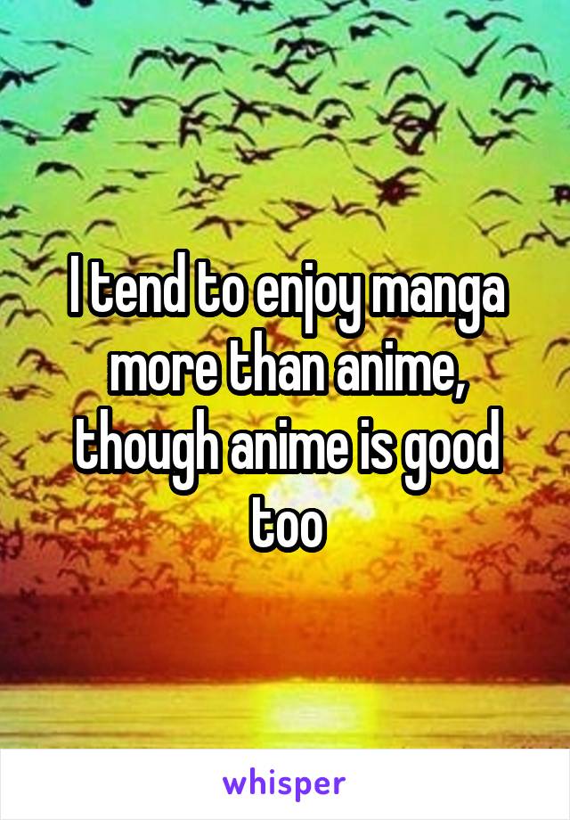 I tend to enjoy manga more than anime, though anime is good too