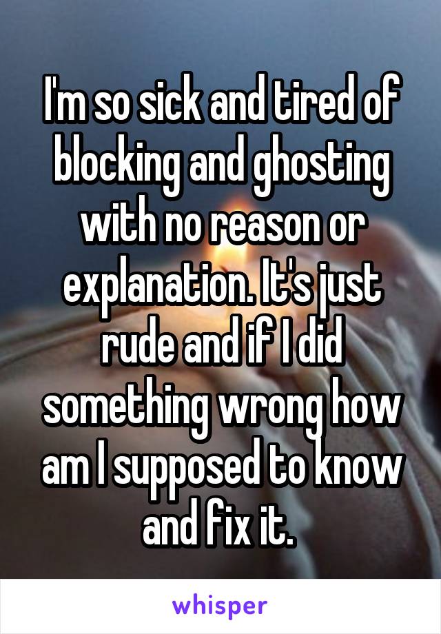 I'm so sick and tired of blocking and ghosting with no reason or explanation. It's just rude and if I did something wrong how am I supposed to know and fix it. 