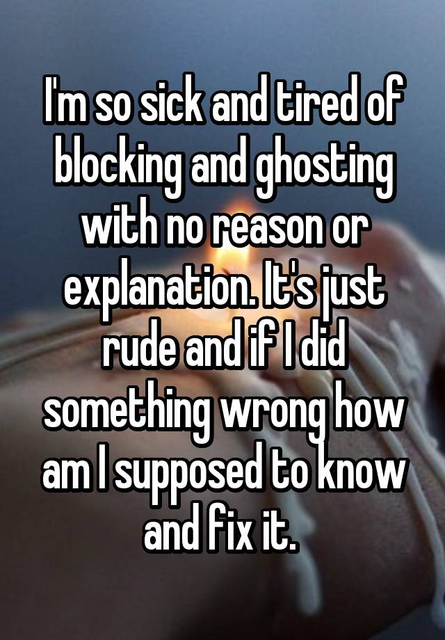 I'm so sick and tired of blocking and ghosting with no reason or explanation. It's just rude and if I did something wrong how am I supposed to know and fix it. 