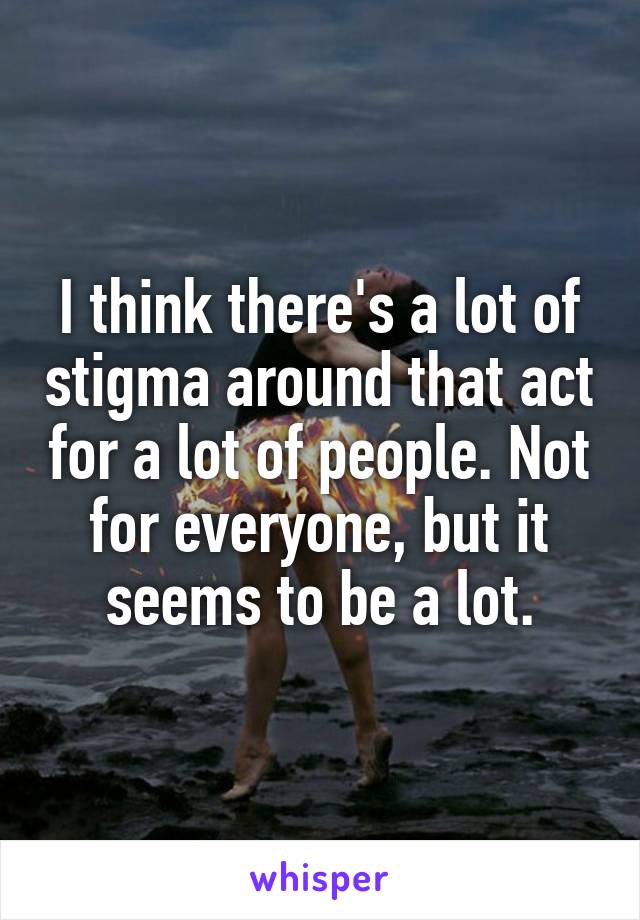 I think there's a lot of stigma around that act for a lot of people. Not for everyone, but it seems to be a lot.