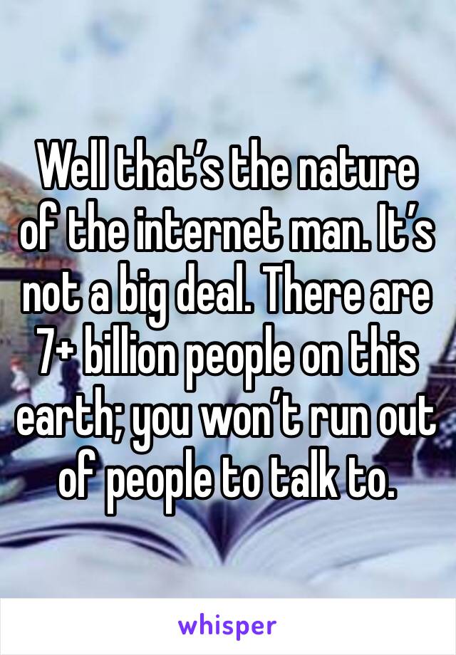 Well that’s the nature of the internet man. It’s not a big deal. There are 7+ billion people on this earth; you won’t run out of people to talk to. 