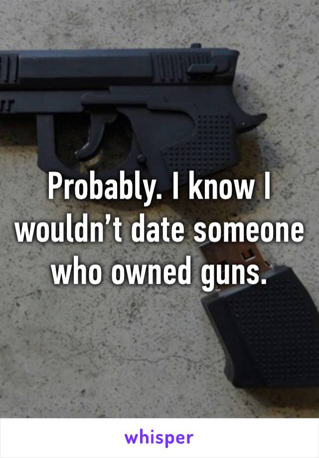 Probably. I know I wouldn’t date someone who owned guns. 