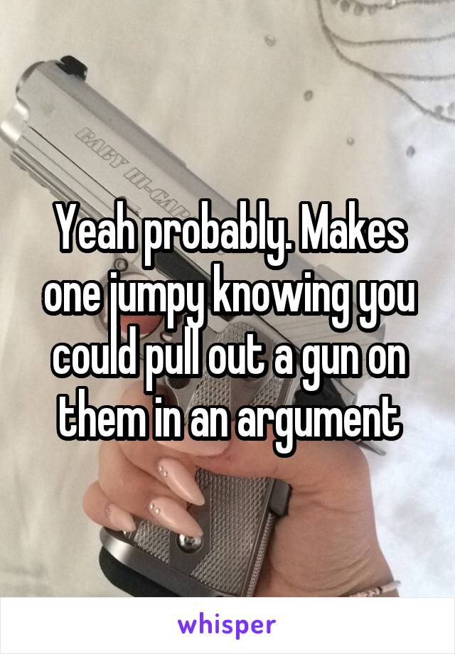 Yeah probably. Makes one jumpy knowing you could pull out a gun on them in an argument