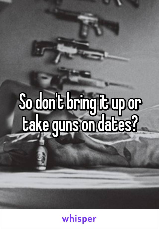 So don't bring it up or take guns on dates?