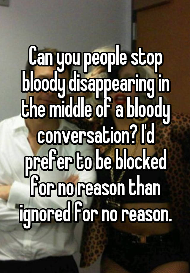 Can you people stop bloody disappearing in the middle of a bloody conversation? I'd prefer to be blocked for no reason than ignored for no reason.