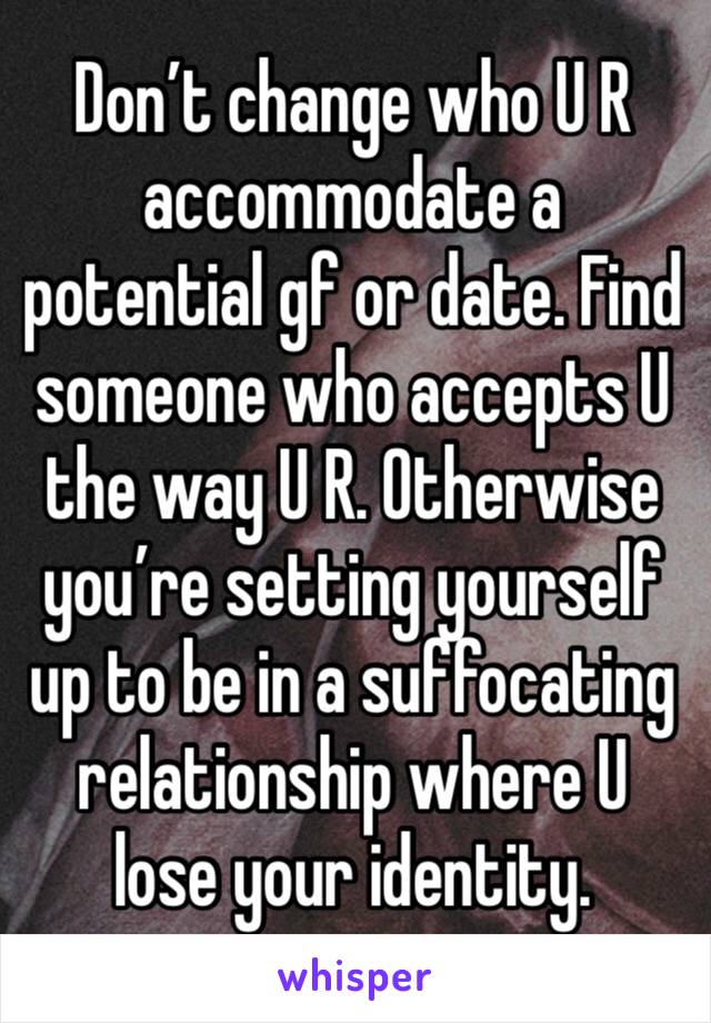 Don’t change who U R accommodate a potential gf or date. Find someone who accepts U the way U R. Otherwise you’re setting yourself up to be in a suffocating relationship where U lose your identity. 