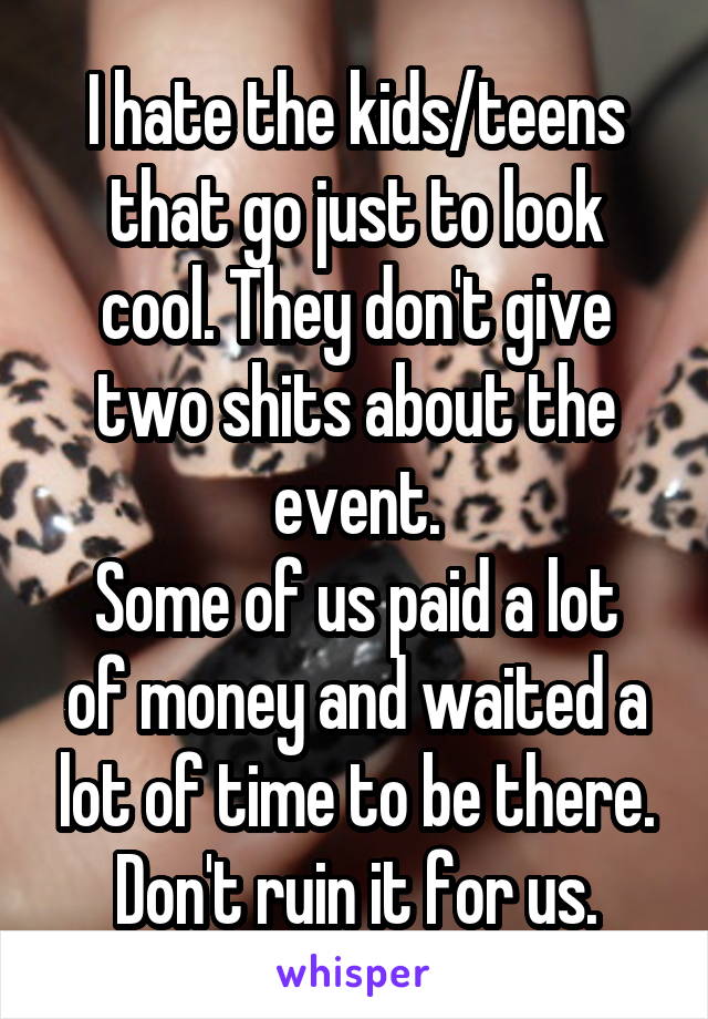 I hate the kids/teens that go just to look cool. They don't give two shits about the event.
Some of us paid a lot of money and waited a lot of time to be there. Don't ruin it for us.