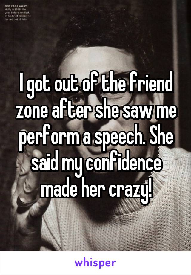 I got out of the friend zone after she saw me perform a speech. She said my confidence made her crazy!