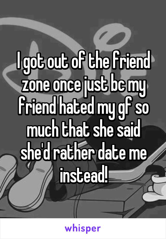 I got out of the friend zone once just bc my friend hated my gf so much that she said she'd rather date me instead!