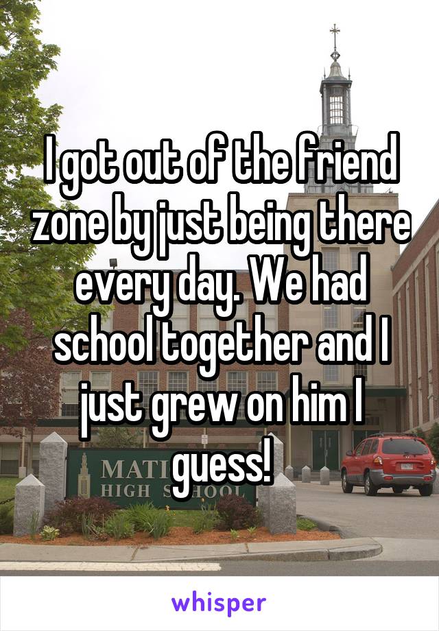 I got out of the friend zone by just being there every day. We had school together and I just grew on him I guess!