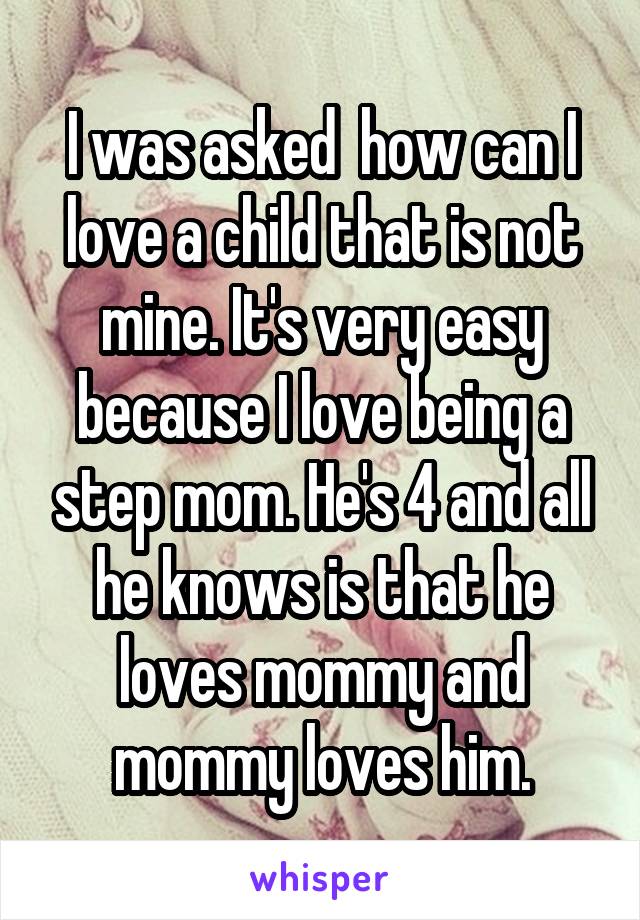 I was asked  how can I love a child that is not mine. It's very easy because I love being a step mom. He's 4 and all he knows is that he loves mommy and mommy loves him.