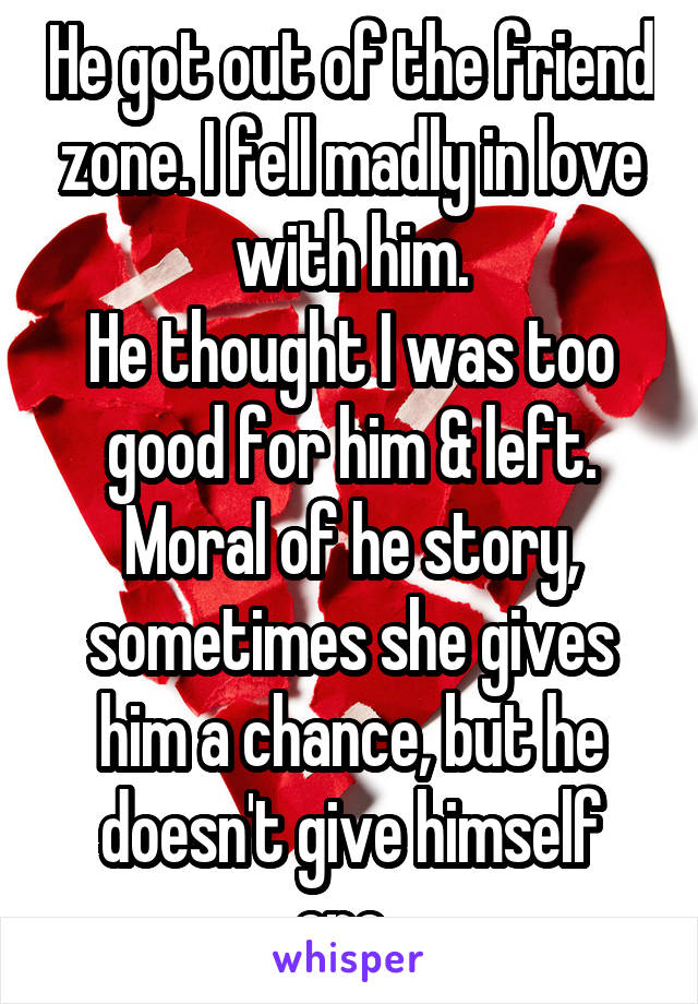 He got out of the friend zone. I fell madly in love with him.
He thought I was too good for him & left. Moral of he story, sometimes she gives him a chance, but he doesn't give himself one..
