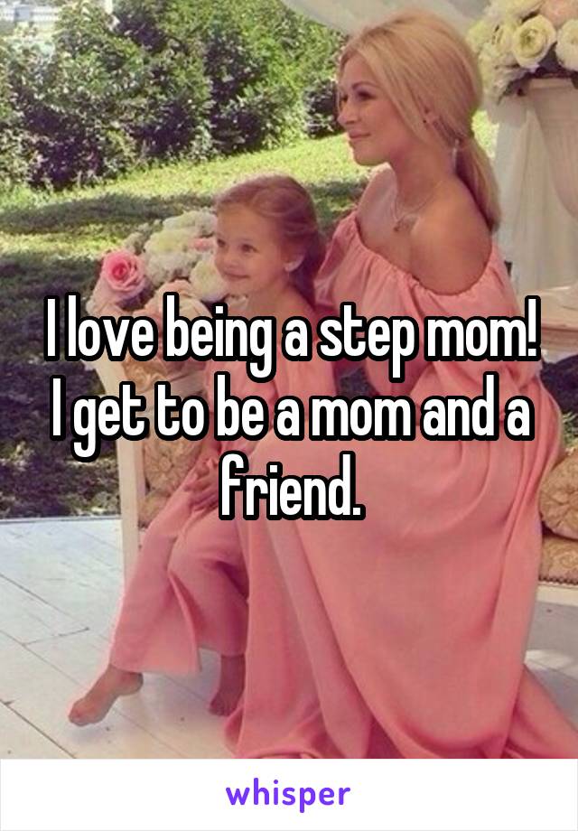 I love being a step mom! I get to be a mom and a friend.