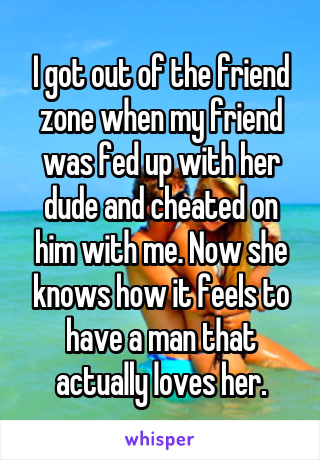 I got out of the friend zone when my friend was fed up with her dude and cheated on him with me. Now she knows how it feels to have a man that actually loves her.