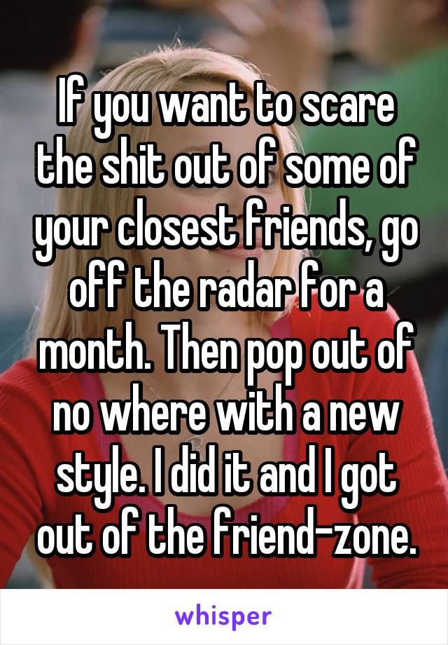 If you want to scare the shit out of some of your closest friends, go off the radar for a month. Then pop out of no where with a new style. I did it and I got out of the friend-zone.