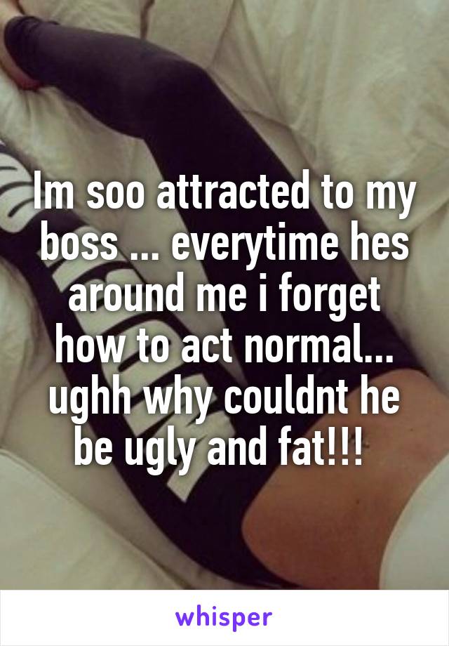 Im soo attracted to my boss ... everytime hes around me i forget how to act normal... ughh why couldnt he be ugly and fat!!! 